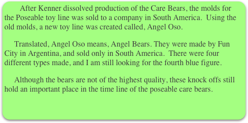      After Kenner dissolved production of the Care Bears, the molds for the Poseable toy line was sold to a company in South America.  Using the old molds, a new toy line was created called, Angel Oso. 
     Translated, Angel Oso means, Angel Bears. They were made by Fun City in Argentina, and sold only in South America.  There were four different types made, and I am still looking for the fourth blue figure.
     Although the bears are not of the highest quality, these knock offs still hold an important place in the time line of the poseable care bears.