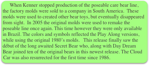   When Kenner stopped production of the poseable care bear line, the factory molds were sold to a company in South America.  These molds were used to created other bear toys, but eventually disappeared from sight.  In 2005 the original molds were used to remake the poseable line once again. This time however they were only available in Brazil. The colors and symbols reflected the Play Along versions, while using the original 1980’s molds.   This release finally saw the début of the long awaited Secret Bear who, along with Day Dream Bear joined ten of the original bears in this newest release. The Cloud Car was also resurrected for the first time since 1986.

                                     