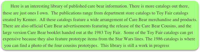    Here is an interesting library of published care bear information. There is more catalogs out there, these are just ones I own.  The publications range from department store catalogs to Toy Fair catalogs created by Kenner.  All these catalogs feature a wide arrangement of Care Bear merchandise and products.  There are also official Care Bear advertisements featuring the release of the Care Bear Cousins, and the large version Care Bear booklet handed out at the 1983 Toy Fair.  Some of the Toy Fair catalogs can get expensive because they also feature prototype items from the Star Wars lines. The 1986 catalogs is where you can find a photo of the four cousins prototypes.  This library is still a work in progress