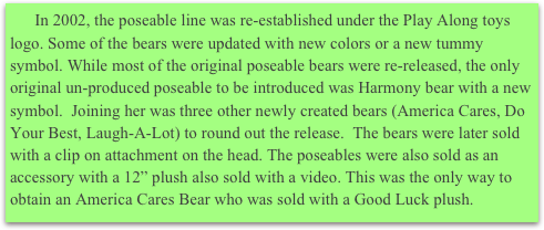       In 2002, the poseable line was re-established under the Play Along toys logo. Some of the bears were updated with new colors or a new tummy symbol. While most of the original poseable bears were re-released, the only original un-produced poseable to be introduced was Harmony bear with a new symbol.  Joining her was three other newly created bears (America Cares, Do Your Best, Laugh-A-Lot) to round out the release.  The bears were later sold with a clip on attachment on the head. The poseables were also sold as an accessory with a 12” plush also sold with a video. This was the only way to obtain an America Cares Bear who was sold with a Good Luck plush.