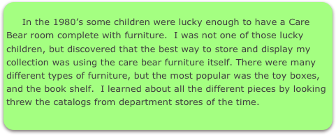 
     In the 1980’s some children were lucky enough to have a Care Bear room complete with furniture.  I was not one of those lucky children, but discovered that the best way to store and display my collection was using the care bear furniture itself. There were many different types of furniture, but the most popular was the toy boxes, and the book shelf.  I learned about all the different pieces by looking threw the catalogs from department stores of the time.