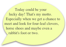  Today could be your lucky day! That's my motto. Especially when we get a chance to meet and look for four-leaf clovers, horse shoes and maybe even a rabbit's foot or two.
