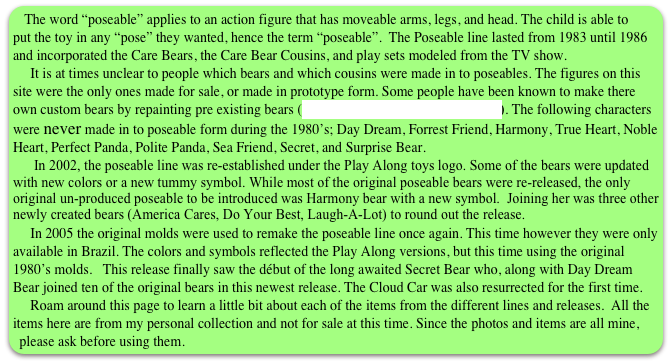 The word “poseable” applies to an action figure that has moveable arms, legs, and head. The child is able to put the toy in any “pose” they wanted, hence the term “poseable”.  The Poseable line lasted from 1983 until 1986 and incorporated the Care Bears, the Care Bear Cousins, and play sets modeled from the TV show.
     It is at times unclear to people which bears and which cousins were made in to poseables. The figures on this site were the only ones made for sale, or made in prototype form. Some people have been known to make there own custom bears by repainting pre existing bears (see the custom page for examples). The following characters were never made in to poseable form during the 1980’s; Day Dream, Forrest Friend, Harmony, True Heart, Noble Heart, Perfect Panda, Polite Panda, Sea Friend, Secret, and Surprise Bear.
      In 2002, the poseable line was re-established under the Play Along toys logo. Some of the bears were updated with new colors or a new tummy symbol. While most of the original poseable bears were re-released, the only original un-produced poseable to be introduced was Harmony bear with a new symbol.  Joining her was three other newly created bears (America Cares, Do Your Best, Laugh-A-Lot) to round out the release.
     In 2005 the original molds were used to remake the poseable line once again. This time however they were only available in Brazil. The colors and symbols reflected the Play Along versions, but this time using the original 1980’s molds.   This release finally saw the début of the long awaited Secret Bear who, along with Day Dream Bear joined ten of the original bears in this newest release. The Cloud Car was also resurrected for the first time.
     Roam around this page to learn a little bit about each of the items from the different lines and releases.  All the items here are from my personal collection and not for sale at this time. Since the photos and items are all mine, please ask before using them. 

 