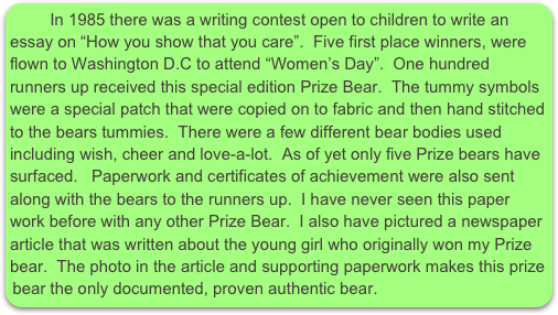       In 1985 there was a writing contest open to children to write an essay on “How you show that you care”.  Five first place winners, were flown to Washington D.C to attend “Women’s Day”.  One hundred runners up received this special edition Prize Bear.  The tummy symbols were a special patch that were copied on to fabric and then hand stitched to the bears tummies.  There were a few different bear bodies used including wish, cheer and love-a-lot.  As of yet only five Prize bears have surfaced.   Paperwork and certificates of achievement were also sent along with the bears to the runners up.  I have never seen this paper work before with any other Prize Bear.  I also have pictured a newspaper article that was written about the young girl who originally won my Prize bear.  The photo in the article and supporting paperwork makes this prize bear the only documented, proven authentic bear.  