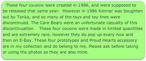 These four cousins were created in 1986, and were supposed to be released that same year.  However in 1986 Kenner was boughten out by Tonka, and so many of the toys and toy lines were discontinued. The Care Bears were an unfortunate casualty of this discontinuation.   These four cousins were made in limited quantities and are extremely rare, however they do pop up every now and then on E-Bay. These four prototypes and Proud Hearts accessory are in my collection and do belong to me. Please ask before taking or using the photos as they are also mine. 