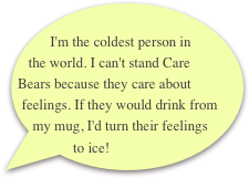         I'm the coldest person in the world. I can't stand Care Bears because they care about feelings. If they would drink from my mug, I'd turn their feelings to ice!