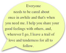 Everyone needs to be cared about once in awhile and that's when you need me. I help you share your good feelings with others, and, wherever I go, I leave a trail of love and tenderness for all to follow.