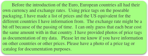      Before the introduction of the Euro, European countries all had their own currency and exchange rates.  Using price tags on the poseable packaging, I have made a list of prices and the US equivalent for the different countries I have information from.  The exchange rate might be a bit off because of the passing of time.  I can only guess that each bear cost the same amount with in that country. I have provided photos of price tags as documentation of my data.   Please let me know if you have information on other countries or other prices. Please have a photo of a price tag or catalog for documentation purposes. 
     