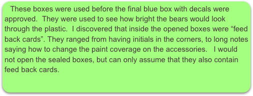 These boxes were used before the final blue box with decals were approved.  They were used to see how bright the bears would look through the plastic.  I discovered that inside the opened boxes were “feed back cards”. They ranged from having initials in the corners, to long notes saying how to change the paint coverage on the accessories.   I would not open the sealed boxes, but can only assume that they also contain feed back cards.