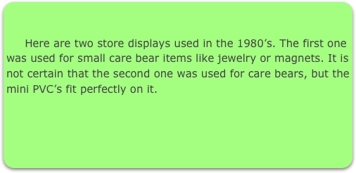      

     Here are two store displays used in the 1980’s. The first one was used for small care bear items like jewelry or magnets. It is not certain that the second one was used for care bears, but the mini PVC’s fit perfectly on it.
