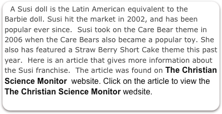 A Susi doll is the Latin American equivalent to the Barbie doll. Susi hit the market in 2002, and has been popular ever since.  Susi took on the Care Bear theme in 2006 when the Care Bears also became a popular toy. She also has featured a Straw Berry Short Cake theme this past year.  Here is an article that gives more information about the Susi franchise.  The article was found on The Christian Science Monitor  website. Click on the article to view the The Christian Science Monitor wedsite. 


